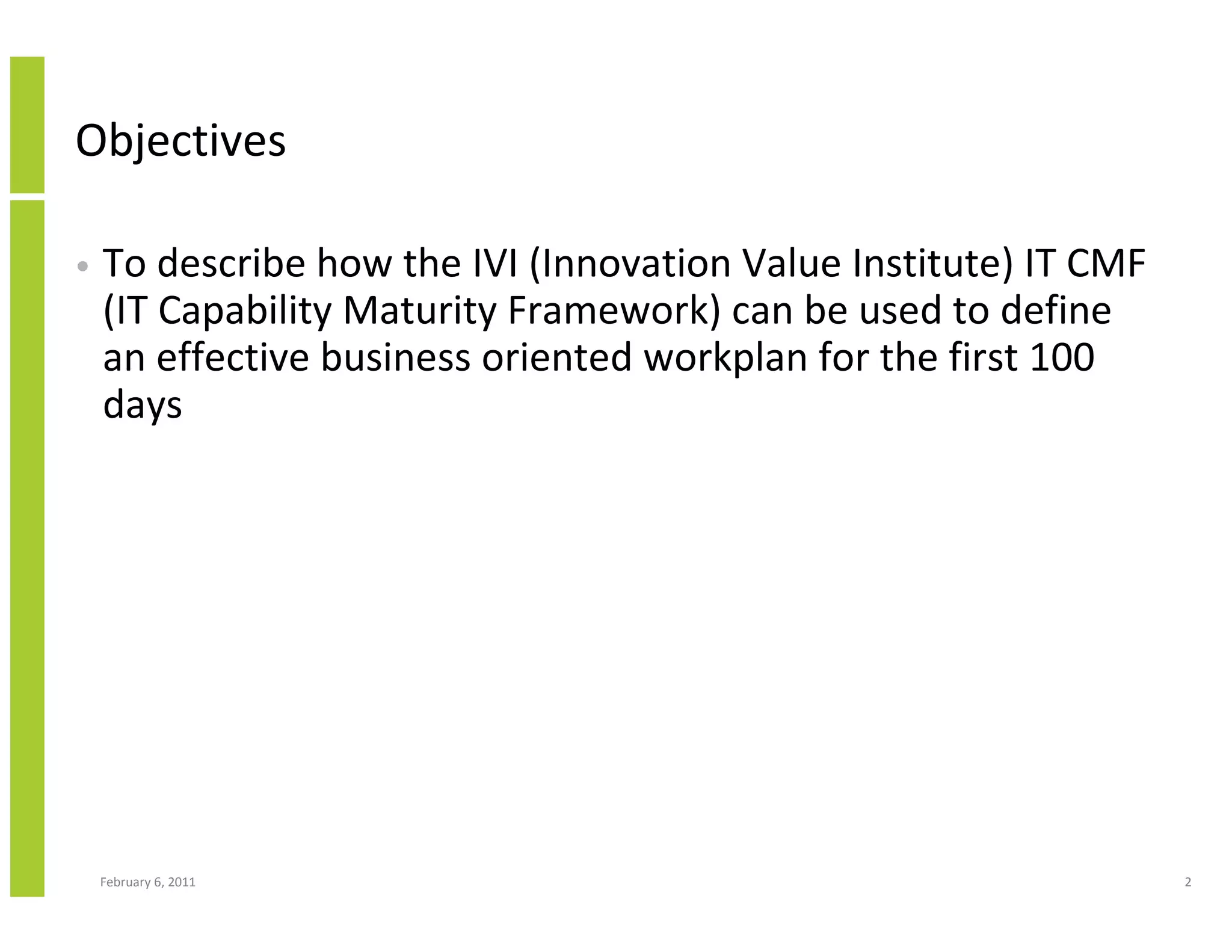 Objectives

•   To describe how the IVI (Innovation Value Institute) IT CMF
    (IT Capability Maturity Framework) can be used to define
    an effective business oriented workplan for the first 100
    days




    February 6, 2011                                              2
 