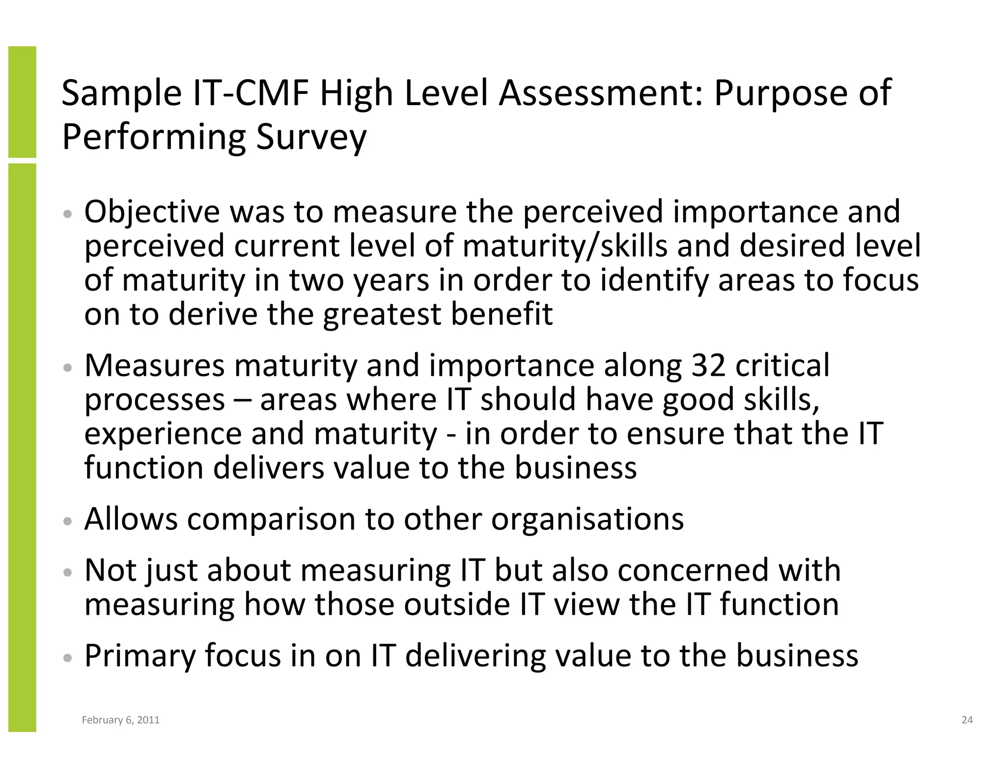 Sample IT-CMF High Level Assessment: Purpose of
Performing Survey
• Objective was to measure the perceived importance and
  perceived current level of maturity/skills and desired level
  of maturity in two years in order to identify areas to focus
  on to derive the greatest benefit
• Measures maturity and importance along 32 critical
  processes – areas where IT should have good skills,
  experience and maturity - in order to ensure that the IT
  function delivers value to the business
• Allows comparison to other organisations
• Not just about measuring IT but also concerned with
  measuring how those outside IT view the IT function
• Primary focus in on IT delivering value to the business

    February 6, 2011                                             24
 