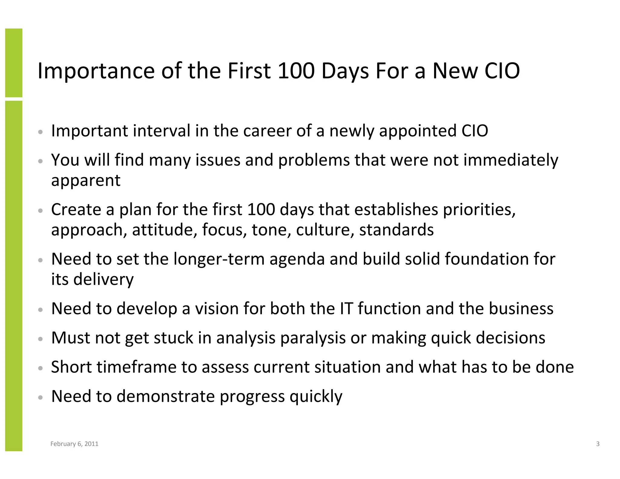 Importance of the First 100 Days For a New CIO

•   Important interval in the career of a newly appointed CIO
•   You will find many issues and problems that were not immediately
    apparent
•   Create a plan for the first 100 days that establishes priorities,
    approach, attitude, focus, tone, culture, standards
•   Need to set the longer-term agenda and build solid foundation for
    its delivery
•   Need to develop a vision for both the IT function and the business
•   Must not get stuck in analysis paralysis or making quick decisions
•   Short timeframe to assess current situation and what has to be done
•   Need to demonstrate progress quickly

    February 6, 2011                                                      3
 