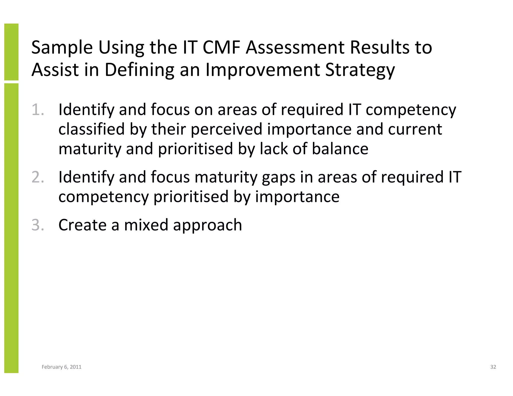 Sample Using the IT CMF Assessment Results to
Assist in Defining an Improvement Strategy
1. Identify and focus on areas of required IT competency
   classified by their perceived importance and current
   maturity and prioritised by lack of balance
2. Identify and focus maturity gaps in areas of required IT
   competency prioritised by importance
3. Create a mixed approach




 February 6, 2011                                             32
 