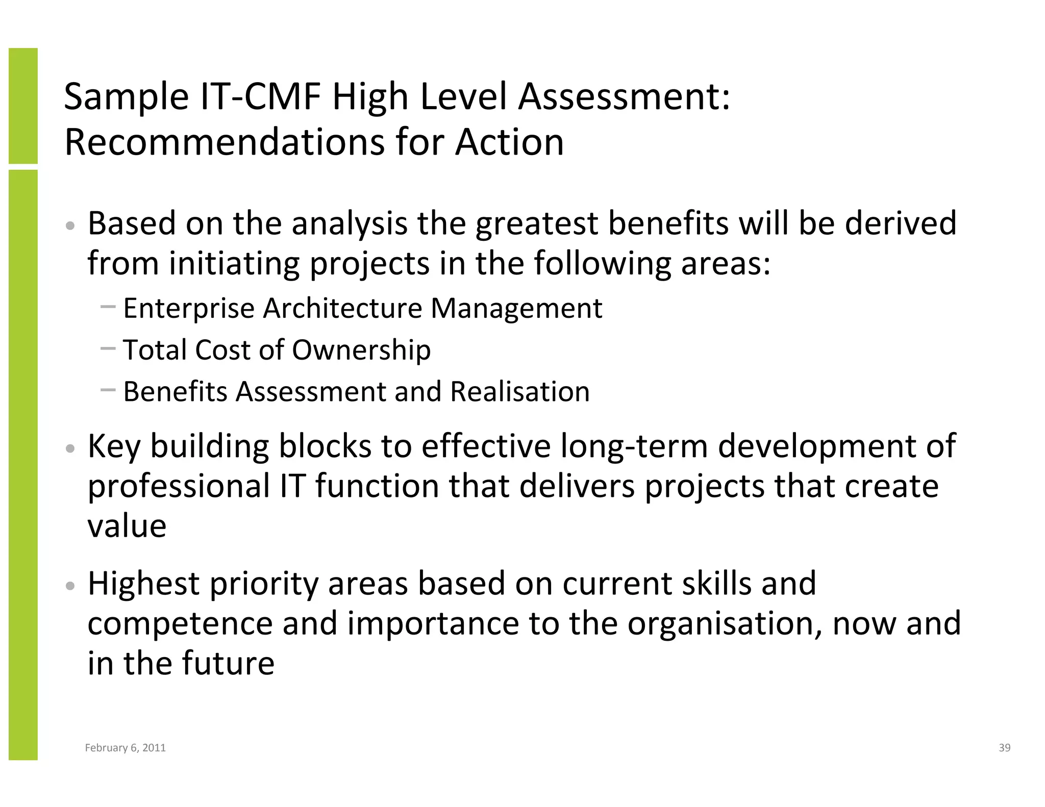 Sample IT-CMF High Level Assessment:
Recommendations for Action
•   Based on the analysis the greatest benefits will be derived
    from initiating projects in the following areas:
      − Enterprise Architecture Management
      − Total Cost of Ownership
      − Benefits Assessment and Realisation
•   Key building blocks to effective long-term development of
    professional IT function that delivers projects that create
    value
•   Highest priority areas based on current skills and
    competence and importance to the organisation, now and
    in the future

    February 6, 2011                                              39
 