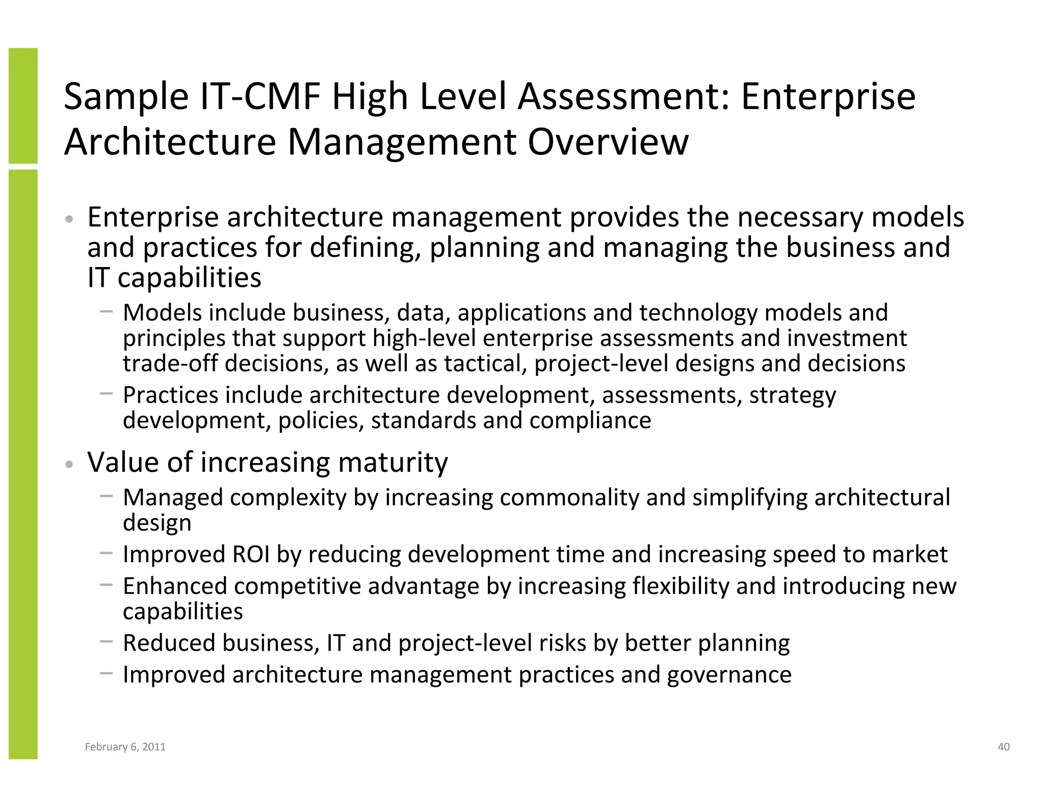 Sample IT-CMF High Level Assessment: Enterprise
Architecture Management Overview
•   Enterprise architecture management provides the necessary models
    and practices for defining, planning and managing the business and
    IT capabilities
      − Models include business, data, applications and technology models and
        principles that support high-level enterprise assessments and investment
        trade-off decisions, as well as tactical, project-level designs and decisions
      − Practices include architecture development, assessments, strategy
        development, policies, standards and compliance
•   Value of increasing maturity
      − Managed complexity by increasing commonality and simplifying architectural
        design
      − Improved ROI by reducing development time and increasing speed to market
      − Enhanced competitive advantage by increasing flexibility and introducing new
        capabilities
      − Reduced business, IT and project-level risks by better planning
      − Improved architecture management practices and governance

    February 6, 2011                                                                    40
 
