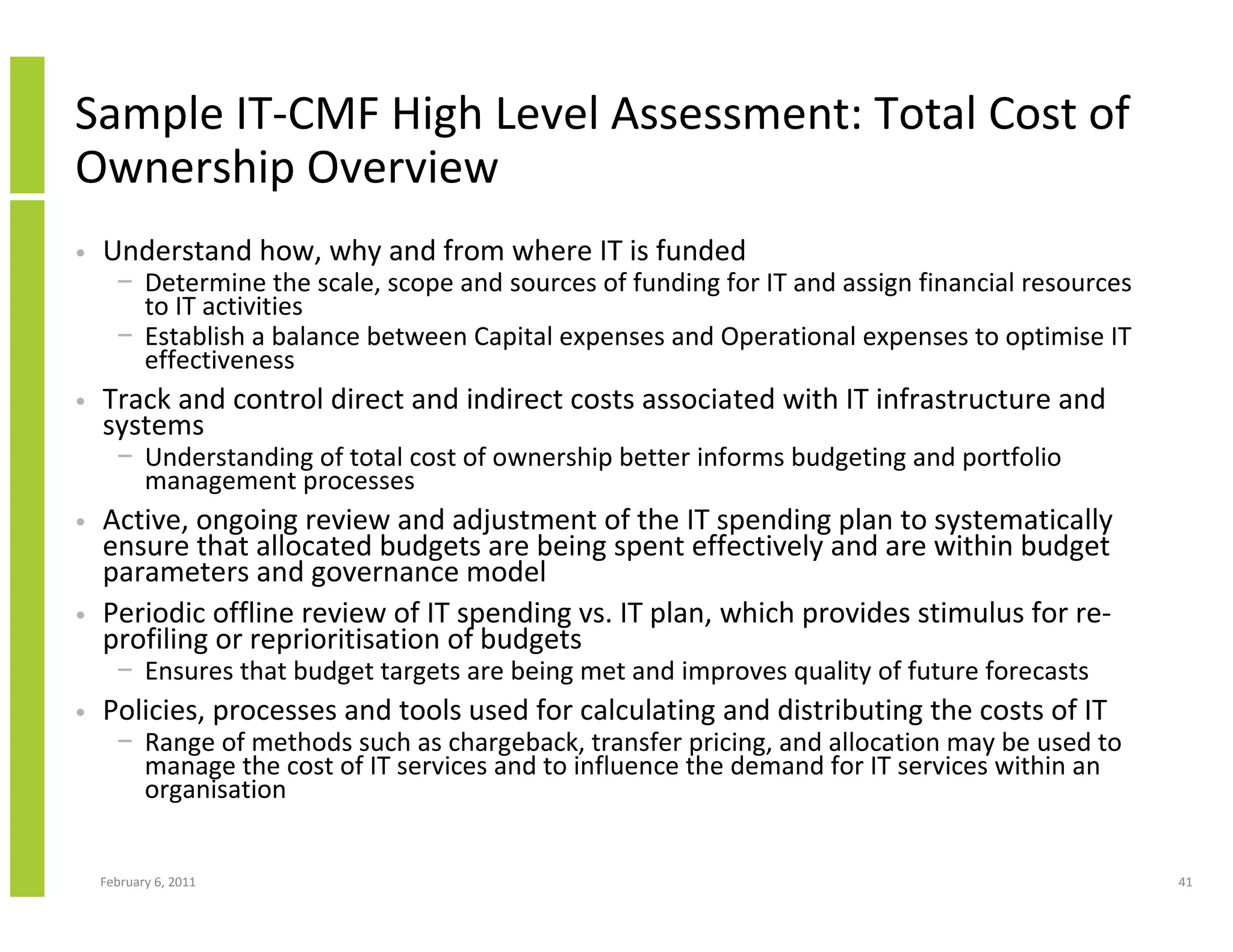 Sample IT-CMF High Level Assessment: Total Cost of
Ownership Overview
•   Understand how, why and from where IT is funded
      − Determine the scale, scope and sources of funding for IT and assign financial resources
        to IT activities
      − Establish a balance between Capital expenses and Operational expenses to optimise IT
        effectiveness
•   Track and control direct and indirect costs associated with IT infrastructure and
    systems
      − Understanding of total cost of ownership better informs budgeting and portfolio
        management processes
•   Active, ongoing review and adjustment of the IT spending plan to systematically
    ensure that allocated budgets are being spent effectively and are within budget
    parameters and governance model
•   Periodic offline review of IT spending vs. IT plan, which provides stimulus for re-
    profiling or reprioritisation of budgets
      − Ensures that budget targets are being met and improves quality of future forecasts
•   Policies, processes and tools used for calculating and distributing the costs of IT
      − Range of methods such as chargeback, transfer pricing, and allocation may be used to
        manage the cost of IT services and to influence the demand for IT services within an
        organisation


    February 6, 2011                                                                              41
 