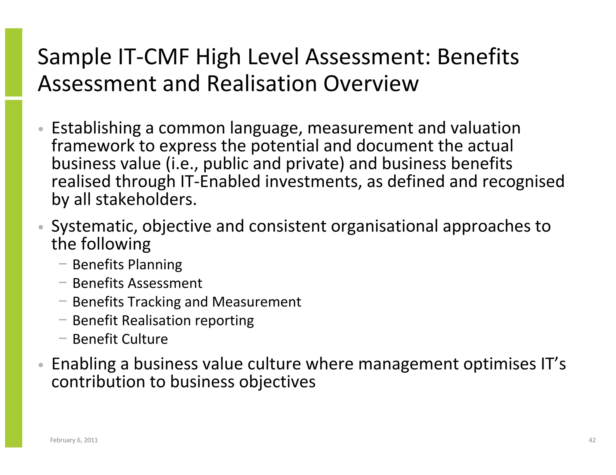 Sample IT-CMF High Level Assessment: Benefits
Assessment and Realisation Overview
•   Establishing a common language, measurement and valuation
    framework to express the potential and document the actual
    business value (i.e., public and private) and business benefits
    realised through IT-Enabled investments, as defined and recognised
    by all stakeholders.
•   Systematic, objective and consistent organisational approaches to
    the following
      −    Benefits Planning
      −    Benefits Assessment
      −    Benefits Tracking and Measurement
      −    Benefit Realisation reporting
      −    Benefit Culture
•   Enabling a business value culture where management optimises IT’s
    contribution to business objectives

    February 6, 2011                                                     42
 