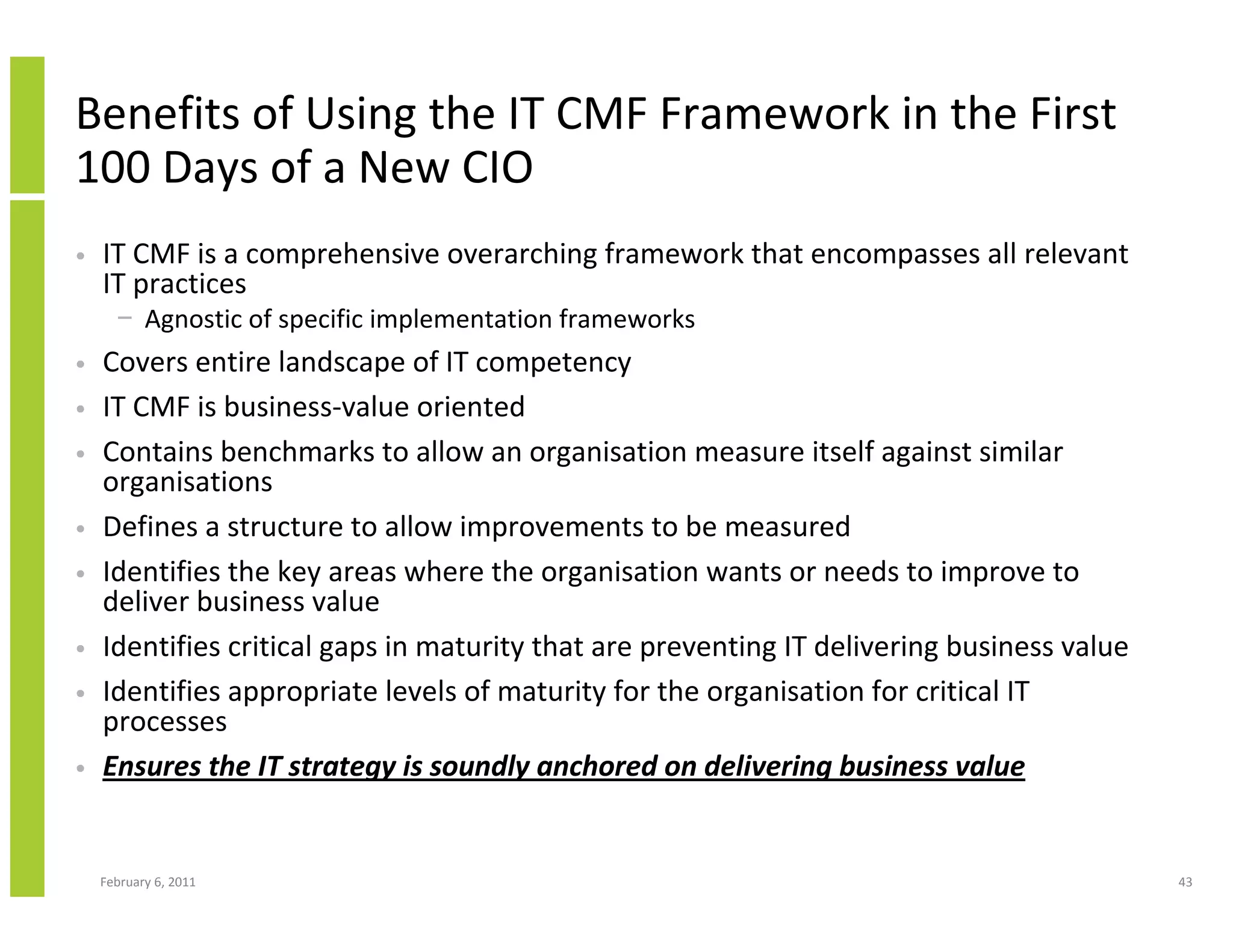 Benefits of Using the IT CMF Framework in the First
100 Days of a New CIO
•   IT CMF is a comprehensive overarching framework that encompasses all relevant
    IT practices
      − Agnostic of specific implementation frameworks
•   Covers entire landscape of IT competency
•   IT CMF is business-value oriented
•   Contains benchmarks to allow an organisation measure itself against similar
    organisations
•   Defines a structure to allow improvements to be measured
•   Identifies the key areas where the organisation wants or needs to improve to
    deliver business value
•   Identifies critical gaps in maturity that are preventing IT delivering business value
•   Identifies appropriate levels of maturity for the organisation for critical IT
    processes
•   Ensures the IT strategy is soundly anchored on delivering business value


    February 6, 2011                                                                        43
 