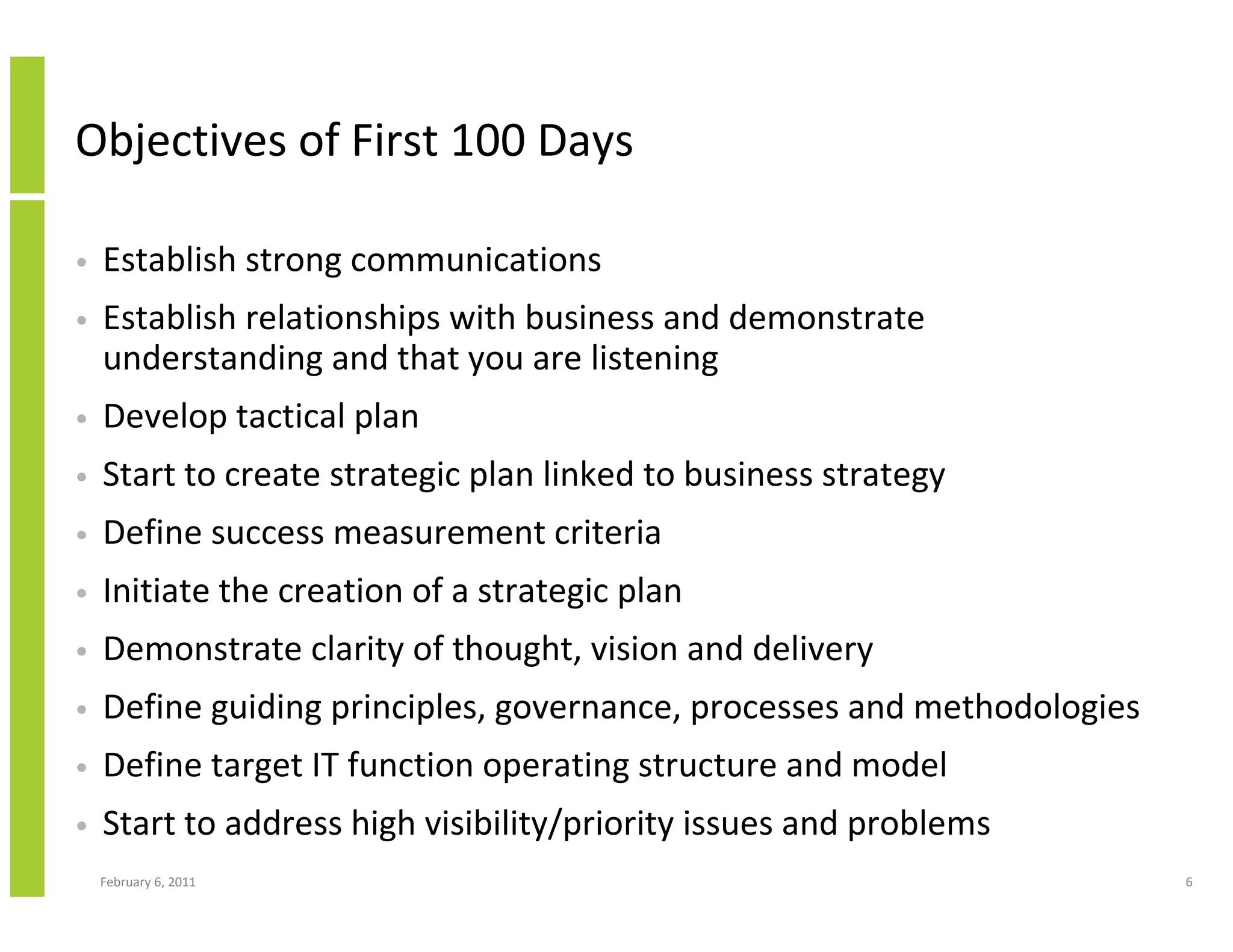 Objectives of First 100 Days

•   Establish strong communications
•   Establish relationships with business and demonstrate
    understanding and that you are listening
•   Develop tactical plan
•   Start to create strategic plan linked to business strategy
•   Define success measurement criteria
•   Initiate the creation of a strategic plan
•   Demonstrate clarity of thought, vision and delivery
•   Define guiding principles, governance, processes and methodologies
•   Define target IT function operating structure and model
•   Start to address high visibility/priority issues and problems
    February 6, 2011                                                     6
 