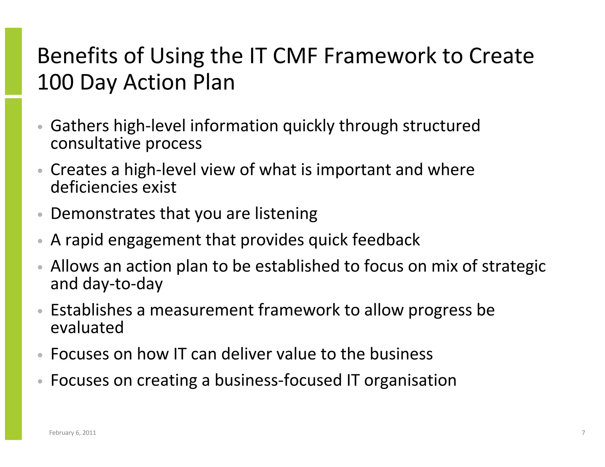Benefits of Using the IT CMF Framework to Create
100 Day Action Plan
•   Gathers high-level information quickly through structured
    consultative process
•   Creates a high-level view of what is important and where
    deficiencies exist
•   Demonstrates that you are listening
•   A rapid engagement that provides quick feedback
•   Allows an action plan to be established to focus on mix of strategic
    and day-to-day
•   Establishes a measurement framework to allow progress be
    evaluated
•   Focuses on how IT can deliver value to the business
•   Focuses on creating a business-focused IT organisation

    February 6, 2011                                                       7
 