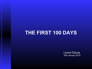 THE FIRST 100 DAYS
Levent Özkula
16th January 2015
 