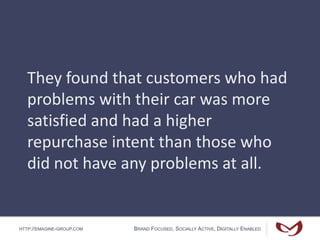 HTTP://EMAGINE-GROUP.COM BRAND FOCUSED, SOCIALLY ACTIVE, DIGITALLY ENABLED
They found that customers who had
problems with their car was more
satisfied and had a higher
repurchase intent than those who
did not have any problems at all.
 