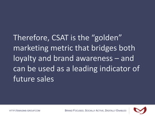 HTTP://EMAGINE-GROUP.COM BRAND FOCUSED, SOCIALLY ACTIVE, DIGITALLY ENABLED
Therefore, CSAT is the “golden”
marketing metric that bridges both
loyalty and brand awareness – and
can be used as a leading indicator of
future sales
 