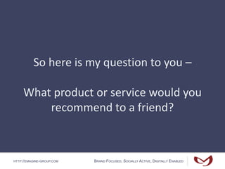 HTTP://EMAGINE-GROUP.COM BRAND FOCUSED, SOCIALLY ACTIVE, DIGITALLY ENABLED
So here is my question to you –
What product or service would you
recommend to a friend?
 