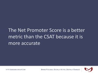 HTTP://EMAGINE-GROUP.COM BRAND FOCUSED, SOCIALLY ACTIVE, DIGITALLY ENABLED
The Net Promoter Score is a better
metric than the CSAT because it is
more accurate
 
