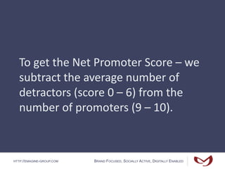 HTTP://EMAGINE-GROUP.COM BRAND FOCUSED, SOCIALLY ACTIVE, DIGITALLY ENABLED
To get the Net Promoter Score – we
subtract the average number of
detractors (score 0 – 6) from the
number of promoters (9 – 10).
 