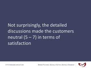 HTTP://EMAGINE-GROUP.COM BRAND FOCUSED, SOCIALLY ACTIVE, DIGITALLY ENABLED
Not surprisingly, the detailed
discussions made the customers
neutral (5 – 7) in terms of
satisfaction
 