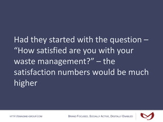 HTTP://EMAGINE-GROUP.COM BRAND FOCUSED, SOCIALLY ACTIVE, DIGITALLY ENABLED
Had they started with the question –
“How satisfied are you with your
waste management?” – the
satisfaction numbers would be much
higher
 