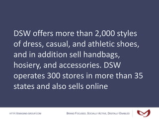 HTTP://EMAGINE-GROUP.COM BRAND FOCUSED, SOCIALLY ACTIVE, DIGITALLY ENABLED
DSW offers more than 2,000 styles
of dress, casual, and athletic shoes,
and in addition sell handbags,
hosiery, and accessories. DSW
operates 300 stores in more than 35
states and also sells online
 
