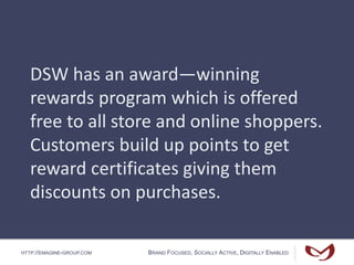 HTTP://EMAGINE-GROUP.COM BRAND FOCUSED, SOCIALLY ACTIVE, DIGITALLY ENABLED
DSW has an award—winning
rewards program which is offered
free to all store and online shoppers.
Customers build up points to get
reward certificates giving them
discounts on purchases.
 
