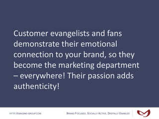HTTP://EMAGINE-GROUP.COM BRAND FOCUSED, SOCIALLY ACTIVE, DIGITALLY ENABLED
Customer evangelists and fans
demonstrate their emotional
connection to your brand, so they
become the marketing department
– everywhere! Their passion adds
authenticity!
 