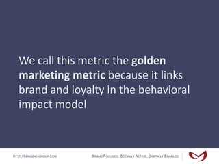 HTTP://EMAGINE-GROUP.COM BRAND FOCUSED, SOCIALLY ACTIVE, DIGITALLY ENABLED
We call this metric the golden
marketing metric because it links
brand and loyalty in the behavioral
impact model
 