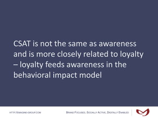 HTTP://EMAGINE-GROUP.COM BRAND FOCUSED, SOCIALLY ACTIVE, DIGITALLY ENABLED
CSAT is not the same as awareness
and is more closely related to loyalty
– loyalty feeds awareness in the
behavioral impact model
 