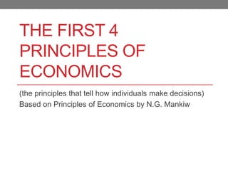 THE FIRST 4
PRINCIPLES OF
ECONOMICS
(the principles that tell how individuals make decisions)
Based on Principles of Economics by N.G. Mankiw
 