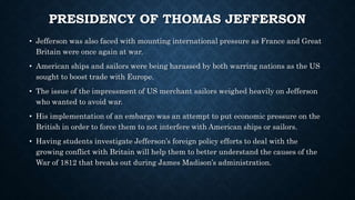 PRESIDENCY OF THOMAS JEFFERSON
• Jefferson was also faced with mounting international pressure as France and Great
Britain were once again at war.
• American ships and sailors were being harassed by both warring nations as the US
sought to boost trade with Europe.
• The issue of the impressment of US merchant sailors weighed heavily on Jefferson
who wanted to avoid war.
• His implementation of an embargo was an attempt to put economic pressure on the
British in order to force them to not interfere with American ships or sailors.
• Having students investigate Jefferson’s foreign policy efforts to deal with the
growing conflict with Britain will help them to better understand the causes of the
War of 1812 that breaks out during James Madison’s administration.
 