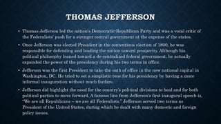 THOMAS JEFFERSON
• Thomas Jefferson led the nation's Democratic-Republican Party and was a vocal critic of
the Federalists' push for a stronger central government at the expense of the states.
• Once Jefferson was elected President in the contentious election of 1800, he was
responsible for defending and leading the nation toward prosperity. Although his
political philosophy leaned toward a de-centralized federal government, he actually
expanded the power of the presidency during his two terms in office.
• Jefferson was the first President to take the oath of office in the new national capital in
Washington, DC. He tried to set a simplistic tone for his presidency by having a more
informal inauguration without much fanfare.
• Jefferson did highlight the need for the country’s political divisions to heal and for both
political parties to move forward. A famous line from Jefferson’s first inaugural speech is,
“We are all Republicans – we are all Federalists.” Jefferson served two terms as
President of the United States, during which he dealt with many domestic and foreign
policy issues.
 