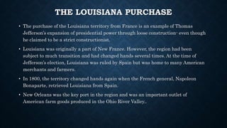 THE LOUISIANA PURCHASE
• The purchase of the Louisiana territory from France is an example of Thomas
Jefferson’s expansion of presidential power through loose construction- even though
he claimed to be a strict constructionist.
• Louisiana was originally a part of New France. However, the region had been
subject to much transition and had changed hands several times. At the time of
Jefferson’s election, Louisiana was ruled by Spain but was home to many American
merchants and farmers.
• In 1800, the territory changed hands again when the French general, Napoleon
Bonaparte, retrieved Louisiana from Spain.
• New Orleans was the key port in the region and was an important outlet of
American farm goods produced in the Ohio River Valley..
 