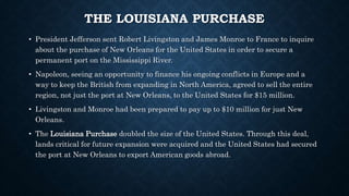 THE LOUISIANA PURCHASE
• President Jefferson sent Robert Livingston and James Monroe to France to inquire
about the purchase of New Orleans for the United States in order to secure a
permanent port on the Mississippi River.
• Napoleon, seeing an opportunity to finance his ongoing conflicts in Europe and a
way to keep the British from expanding in North America, agreed to sell the entire
region, not just the port at New Orleans, to the United States for $15 million.
• Livingston and Monroe had been prepared to pay up to $10 million for just New
Orleans.
• The Louisiana Purchase doubled the size of the United States. Through this deal,
lands critical for future expansion were acquired and the United States had secured
the port at New Orleans to export American goods abroad.
 