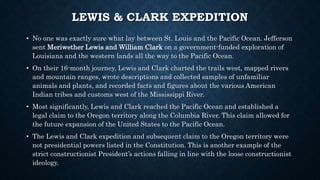 LEWIS & CLARK EXPEDITION
• No one was exactly sure what lay between St. Louis and the Pacific Ocean. Jefferson
sent Meriwether Lewis and William Clark on a government-funded exploration of
Louisiana and the western lands all the way to the Pacific Ocean.
• On their 16-month journey, Lewis and Clark charted the trails west, mapped rivers
and mountain ranges, wrote descriptions and collected samples of unfamiliar
animals and plants, and recorded facts and figures about the various American
Indian tribes and customs west of the Mississippi River.
• Most significantly, Lewis and Clark reached the Pacific Ocean and established a
legal claim to the Oregon territory along the Columbia River. This claim allowed for
the future expansion of the United States to the Pacific Ocean.
• The Lewis and Clark expedition and subsequent claim to the Oregon territory were
not presidential powers listed in the Constitution. This is another example of the
strict constructionist President’s actions falling in line with the loose constructionist
ideology.
 