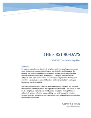 THE FIRST 90-DAYS
30-60-90 Day Leadership Plan
Catherine Noske
Catnos11@gmail.com
PURPOSE
To review, evaluate, and identify all functions and necessary key performance
areas for optimum organizational health, sustainability, and longevity. To
develop and execute strategies to achieve success within the identified key
performance areas/indicators, and beyond. To engage staff and create a
cohesive, team work environment and culture where proactive thinking and
creativity are realized as essential function for the organization’s prolonged
future and economic vitality.
Invite all team members to lead the way to exceptional property and business
management with emphasis on the organization’s Mission & Core Values as well
as, the long range plan and essential business functions. Through this we
collectively achieve effective accountability, and set the stage for mission
focused optimum operational success and long term service to others within our
respective communities.
 