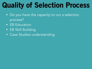 Quality of Selection Process 
• Do you have the capacity to run a selection 
process? 
• EB Education 
• EB Skill Building 
• Case Studies understanding 
 