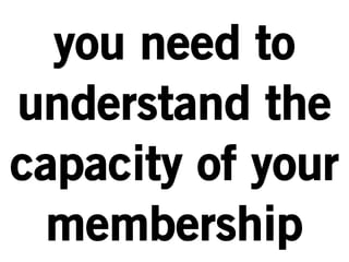 you need to 
understand the 
capacity of your 
membership 
 