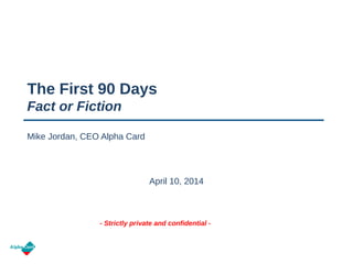 - Strictly private and confidential -
The First 90 Days
Fact or Fiction
April 10, 2014
Mike Jordan, CEO Alpha Card
 