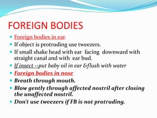 FOREIGN BODIES
 Foreign bodies in ear.
 If object is protruding use tweezers.
 If small shake head with ear facing downward with
    straight canal and with ear bud.
   If insect --put baby oil in ear &flush with water
   Foreign bodies in nose
   Breath through mouth.
   Blow gently through affected nostril after closing
    the unaffected nostril.
   Don’t use tweezers if FB is not protruding.
 