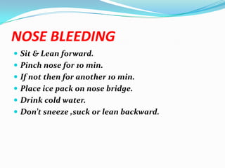 NOSE BLEEDING
 Sit & Lean forward.
 Pinch nose for 10 min.
 If not then for another 10 min.
 Place ice pack on nose bridge.
 Drink cold water.
 Don’t sneeze ,suck or lean backward.
 