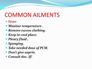 COMMON AILMENTS
   Fever
   Monitor temperature .
   Remove excess clothing.
   Keep in cool place.
   Plenty fluid .
   Sponging.
   Take needed dose of PCM.
   Don’t give asprin.
   Consult doc. If!
 