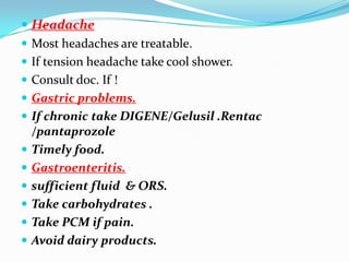  Headache
 Most headaches are treatable.
 If tension headache take cool shower.
 Consult doc. If !
 Gastric problems.
 If chronic take DIGENE/Gelusil .Rentac
  /pantaprozole
 Timely food.
 Gastroenteritis.
 sufficient fluid & ORS.
 Take carbohydrates .
 Take PCM if pain.
 Avoid dairy products.
 
