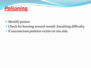 Poisoning

 Identify poison.
 Check for burning around mouth ,breathing difficulty.
 If unconscious position victim on one side.
 