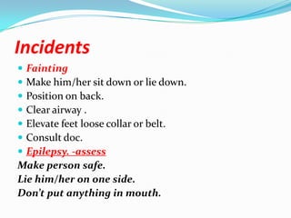 Incidents
 Fainting
 Make him/her sit down or lie down.
 Position on back.
 Clear airway .
 Elevate feet loose collar or belt.
 Consult doc.
 Epilepsy. -assess
Make person safe.
Lie him/her on one side.
Don’t put anything in mouth.
 
