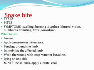 Snake bite
 TYPES
 BITES
 SYMPTOMS- swelling ,burning ,diarrhea ,blurred vision,
  numbness, vomiting, fever ,convulsion .
What to do?
 Assure.
 Apply pressure on bitten area.
 Bandage around the limb.
 Immobilize the affected limb.
 Wash the wound with soap-water or betadine.
 Lying on one side
 DONTS-Incise, suck, apply, elevate, cool.
 