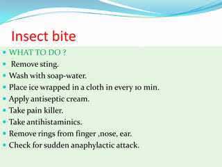 Insect bite
 WHAT TO DO ?
 Remove sting.
 Wash with soap-water.
 Place ice wrapped in a cloth in every 10 min.
 Apply antiseptic cream.
 Take pain killer.
 Take antihistaminics.
 Remove rings from finger ,nose, ear.
 Check for sudden anaphylactic attack.
 