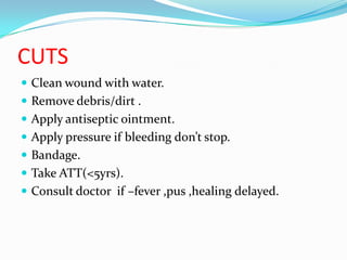 CUTS
 Clean wound with water.
 Remove debris/dirt .
 Apply antiseptic ointment.
 Apply pressure if bleeding don’t stop.
 Bandage.
 Take ATT(<5yrs).
 Consult doctor if –fever ,pus ,healing delayed.
 