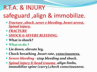 R.T.A. & INJURY
safeguard ,align & immobilize.
 Fracture ,shock ,sever e bleeding ,heart arrest,
    Spinal injury.
   FRACTURE
   SHOCK & SEVERE BLEEDING.
   What is shock?
   What to do ?
   Lie down, elevate leg.
   Check breathing ,heart rate, consciousness.
   Severe bleeding - stop bleeding and shock.
   Spinal injury & head trauma -align limbs,
    immobilize spine (carry),check consciousness.
 