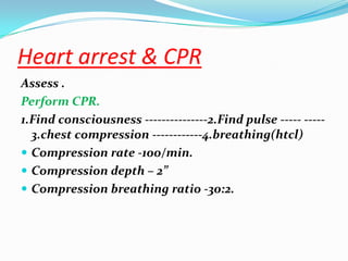 Heart arrest & CPR
Assess .
Perform CPR.
1.Find consciousness ---------------2.Find pulse ----- -----
  3.chest compression ------------4.breathing(htcl)
 Compression rate -100/min.
 Compression depth – 2”
 Compression breathing ratio -30:2.
 