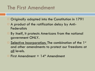 The First Amendment Originally adopted into the Constitution in 1791 A product of the ratification delay by Anti-Federalists By itself, it protects Americans from the national government ONLY. Selective Incorporation:  The combination of the 1 st  and other amendments to protect our freedoms at  all  levels. First Amendment + 14 th  Amendment 
