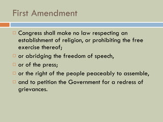 First Amendment Congress shall make no law respecting an establishment of religion, or prohibiting the free exercise thereof;  or abridging the freedom of speech,  or of the press;  or the right of the people peaceably to assemble,  and to petition the Government for a redress of grievances. 