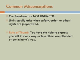Common Misconceptions Our freedoms are NOT UNLIMITED. Limits usually arise when safety, order, or others’ rights are jeopardized. Rule of Thumb : You have the right to express yourself in many ways unless others are offended or put in harm’s way. 