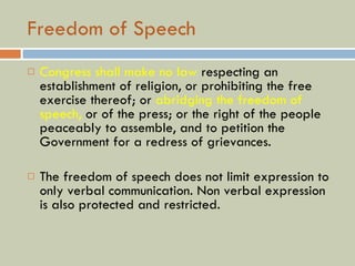 Freedom of Speech Congress shall make no law  respecting an establishment of religion, or prohibiting the free exercise thereof; or  abridging the freedom of speech,  or of the press; or the right of the people peaceably to assemble, and to petition the Government for a redress of grievances. The freedom of speech does not limit expression to only verbal communication. Non verbal expression is also protected and restricted. 