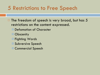 5 Restrictions to Free Speech The freedom of speech is very broad, but has 5 restrictions on the content expressed. Defamation of Character Obscenity Fighting Words Subversive Speech Commercial Speech 
